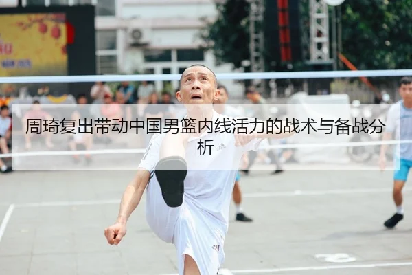 周琦复出带动中国男篮内线活力的战术与备战分析